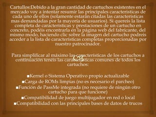 Cartullos:Debido a la gran cantidad de cartuchos existentes en el
mercado voy a intentar resumir las principales caracteristicas de
 cada uno de ellos (solamente estarán citadas las características
 mas demandadas por la mayoría de usuarios). Si quereis la lista
  completa de características y prestaciones de un cartucho en
concreto, podéis encontrarla en la página web del fabricante, del
mismo modo, haciendo clic sobre la imagen del cartucho podreis
acceder a la lista de características completas proporcionadas por
                        nuestro patrocinador.

Para simplificar al máximo las características de los cartuchos a
 continuación tenéis las características comunes de todos los
                          cartuchos:

       ■Kernel o Sistema Operativo propio actualizable
     ■Carga de ROMs limpias (no es necesario el parcheo)
   ■Función de PassMe integrada (no requiere de ningún otro
                 cartucho para que funcione)
     ■Compatibilidad de juego multijugador en red o local
  ■Compatibilidad con las principales bases de datos de trucos
 