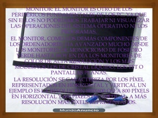 MONITOR: EL MONITOR ES OTRO DE LOS
 PERIFÉRICOS FUNDAMENTALES DE LOS PC, YA QUE
SIN ELLOS NO PODRÍAMOS TRABAJAR NI VISUALIZAR
 LAS OPERACIONES DEL SISTEMA OPERATIVO NI LOS
                 PROGRAMAS.
 EL MONITOR, COMO LOS DEMÁS COMPONENTES DE
LOS ORDENADORES, HA AVANZADO MUCHO DESDE
   LOS MONITORES DE MONOCROMO DE FÓSFORO
   VERDE HASTA HOY EN DÍA LOS MONITORES DE
      COLOR DE ALTA RESOLUCIÓN Y LOS MÁS
  MODERNOS LOS DE CRISTAL LÍQUIDO, LOS TFT O
              PANTALLAS PLANAS.
  LA RESOLUCIÓN SE CARACTERIZA POR LOS PÍXEL
 REPRESENTADOS EN HORIZONTAL Y VERTICAL UN
EJEMPLO ES LA RESOLUCIÓN 800X600 OSEA 800 PÍXELS
 EN HORIZONTAL Y 600 PÍXELS EN VERTICAL. A MÁS
     RESOLUCIÓN MÁS PÍXELS REPRESENTADOS.
 