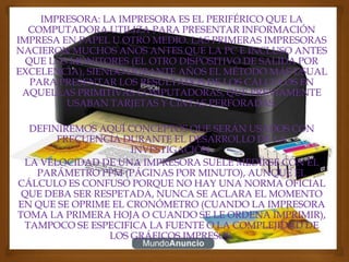 IMPRESORA: LA IMPRESORA ES EL PERIFÉRICO QUE LA
  COMPUTADORA UTILIZA PARA PRESENTAR INFORMACIÓN
IMPRESA EN PAPEL U OTRO MEDIO. LAS PRIMERAS IMPRESORAS
NACIERON MUCHOS AÑOS ANTES QUE LA PC E INCLUSO ANTES
  QUE LOS MONITORES (EL OTRO DISPOSITIVO DE SALIDA POR
EXCELENCIA), SIENDO DURANTE AÑOS EL MÉTODO MÁS USUAL
   PARA PRESENTAR LOS RESULTADOS DE LOS CÁLCULOS EN
 AQUELLAS PRIMITIVAS COMPUTADORAS, QUE PREVIAMENTE
         USABAN TARJETAS Y CINTAS PERFORADAS.

  DEFINIREMOS AQUÍ CONCEPTOS QUE SERÁN USADOS CON
       FRECUENCIA DURANTE EL DESARROLLO DE LA
                     INVESTIGACIÓN.
 LA VELOCIDAD DE UNA IMPRESORA SUELE MEDIRSE CON EL
   PARÁMETRO PPM (PÁGINAS POR MINUTO), AUNQUE EL
CÁLCULO ES CONFUSO PORQUE NO HAY UNA NORMA OFICIAL
 QUE DEBA SER RESPETADA, NUNCA SE ACLARA EL MOMENTO
EN QUE SE OPRIME EL CRONÓMETRO (CUANDO LA IMPRESORA
TOMA LA PRIMERA HOJA O CUANDO SE LE ORDENA IMPRIMIR),
 TAMPOCO SE ESPECIFICA LA FUENTE O LA COMPLEJIDAD DE
                 LOS GRÁFICOS IMPRESOS.
 