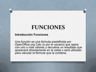 FUNCIONES
Introducción Funciones

Una función es una fórmula predefinida por
OpenOffice.org Calc (o por el usuario) que opera
con uno o más valores y devuelve un resultado que
aparecerá directamente en la celda o será utilizado
para calcular la fórmula que la contiene.
 