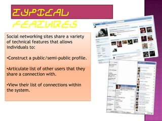 TYPICAL
   FEATURES
Social networking sites share a variety
of technical features that allows
individuals to:

•Construct a public/semi-public profile.

•Articulate list of other users that they
share a connection with.

•View their list of connections within
the system.
 