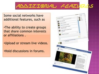 ADDITIONAL FEATURES
Some social networks have
additional features, such as

•The ability to create groups
that share common interests
or affiliations .

•Upload or stream live videos.

•Hold discussions in forums.
 