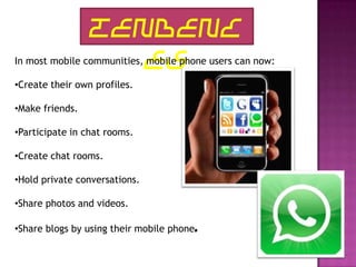 TENDENC
                   ES
In most mobile communities, mobile phone users can now:

•Create their own profiles.

•Make friends.

•Participate in chat rooms.

•Create chat rooms.

•Hold private conversations.

•Share photos and videos.

•Share blogs by using their mobile phone.
 