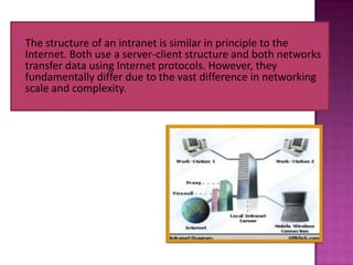    The structure of an intranet is similar in principle to the
    Internet. Both use a server-client structure and both networks
    transfer data using Internet protocols. However, they
    fundamentally differ due to the vast difference in networking
    scale and complexity.
 