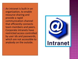  An intranet is built in an
  organization, to enable
  resource sharing and
  provide a rapid
  communication channel
  that efficiently connects
  team members and peers.
  Corporate intranets have
  restricted access controlled
  by user ids and passwords,
  which are not accessible to
  anybody on the outside.
 