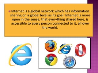  Internet is a global network which has information
 sharing on a global level as its goal. Internet is more
  open in the sense, that everything shared here, is
  accessible to every person connected to it, all over
                        the world.
 