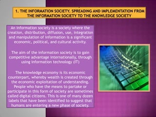 An information society is a society where the
creation, distribution, diffusion, use, integration
 and manipulation of information is a significant
    economic, political, and cultural activity.

 The aim of the information society is to gain
competitive advantage internationally, through
      using information technology (IT)

     The knowledge economy is its economic
counterpart, whereby wealth is created through
   the economic exploitation of understanding.
    People who have the means to partake or
participate in this form of society are sometimes
called digital citizens. This is one of many dozen
 labels that have been identified to suggest that
   humans are entering a new phase of society.
 