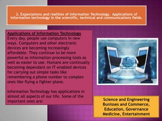 2. Expectations and realities of Information Technology. Applications of
 information technology in the scientific, technical and communications fields.



Applications of Information Technology
Every day, people use computers in new
ways. Computers and other electronic
devices are becoming increasingly
affordable. They continue to be more
powerful as information-processing tools as
well as easier to use. Humans are continually
becoming dependant on IT-enabled devices
for carrying out simple tasks like
remembering a phone number to complex
ones like flying a fighter plane.

Information Technology has applications in
almost all aspects of our life. Some of the
important ones are:                                    Science and Engineering
                                                       Bunisses and Commerce,
                                                        Education, Governance
                                                       Medicine, Entertainment
 