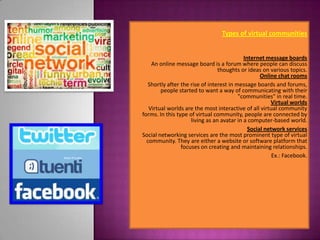 Types of virtual communities


                                            Internet message boards
    An online message board is a forum where people can discuss
                                 thoughts or ideas on various topics.
                                                   Online chat rooms
   Shortly after the rise of interest in message boards and forums,
        people started to want a way of communicating with their
                                          "communities" in real time.
                                                       Virtual worlds
   Virtual worlds are the most interactive of all virtual community
forms. In this type of virtual community, people are connected by
                     living as an avatar in a computer-based world.
                                              Social network services
Social networking services are the most prominent type of virtual
  community. They are either a website or software platform that
                 focuses on creating and maintaining relationships.
                                                        Ex.: Facebook.
                                                                     .
 