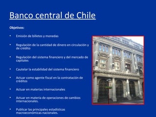 Banco central de Chile
Objetivos:

•   Emisión de billetes y monedas

•   Regulación de la cantidad de dinero en circulación y
    de crédito

•   Regulación del sistema financiero y del mercado de
    capitales

•   Cautelar la estabilidad del sistema financiero

•   Actuar como agente fiscal en la contratación de
    créditos

•   Actuar en materias internacionales

•   Actuar en materia de operaciones de cambios
    internacionales.

•   Publicar las principales estadísticas
    macroeconómicas nacionales.
 