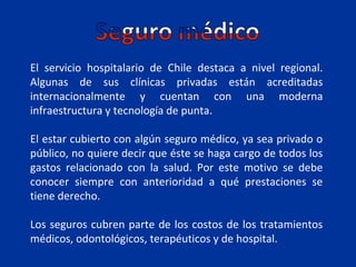 El servicio hospitalario de Chile destaca a nivel regional.
Algunas de sus clínicas privadas están acreditadas
internacionalmente y cuentan con una moderna
infraestructura y tecnología de punta.

El estar cubierto con algún seguro médico, ya sea privado o
público, no quiere decir que éste se haga cargo de todos los
gastos relacionado con la salud. Por este motivo se debe
conocer siempre con anterioridad a qué prestaciones se
tiene derecho.

Los seguros cubren parte de los costos de los tratamientos
médicos, odontológicos, terapéuticos y de hospital.
 