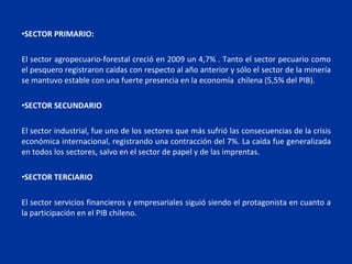•SECTOR PRIMARIO:

El sector agropecuario-forestal creció en 2009 un 4,7% . Tanto el sector pecuario como
el pesquero registraron caídas con respecto al año anterior y sólo el sector de la minería
se mantuvo estable con una fuerte presencia en la economía chilena (5,5% del PIB).

•SECTOR SECUNDARIO

El sector industrial, fue uno de los sectores que más sufrió las consecuencias de la crisis
económica internacional, registrando una contracción del 7%. La caída fue generalizada
en todos los sectores, salvo en el sector de papel y de las imprentas.

•SECTOR TERCIARIO

El sector servicios financieros y empresariales siguió siendo el protagonista en cuanto a
la participación en el PIB chileno.
 