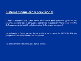 Sistema financiero y previsional

Durante la década de 1980, Chile innovó en el ámbito de las pensiones y privatizó suS
sistema previsional bajo la conducción económica de Sebastián Piñeira como Ministro
de Trabajo, creando las AFP (Administradora de fondos de pensiones).



•Actualmente la Deuda externa bruta se ubica en el rango de 38.9% del PIB que
comprende fundamentalmente deuda privada.



•La banca chilena está compuesta por 26 bancos.
 