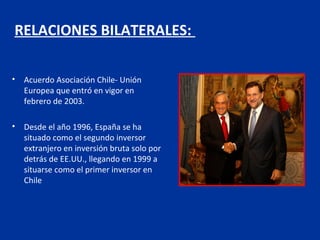 RELACIONES BILATERALES:

•   Acuerdo Asociación Chile- Unión
    Europea que entró en vigor en
    febrero de 2003.

•   Desde el año 1996, España se ha
    situado como el segundo inversor
    extranjero en inversión bruta solo por
    detrás de EE.UU., llegando en 1999 a
    situarse como el primer inversor en
    Chile
 