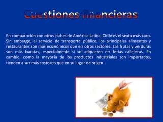 En comparación con otros países de América Latina, Chile es el sexto más caro.
Sin embargo, el servicio de transporte público, los principales alimentos y
restaurantes son más económicos que en otros sectores. Las frutas y verduras
son más baratas, especialmente si se adquieren en ferias callejeras. En
cambio, como la mayoría de los productos industriales son importados,
tienden a ser más costosos que en su lugar de origen.
 