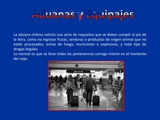 La aduana chilena solicita una serie de requisitos que se deben cumplir al pie de
la letra, como no ingresar frutas, verduras o productos de origen animal que no
estén procesados; armas de fuego, municiones o explosivos; y todo tipo de
drogas ilegales.
Lo normal es que se lleve todas las pertenencias consigo mismo en el momento
del viaje.
 