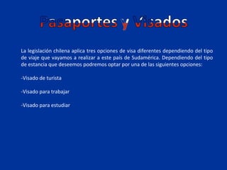 La legislación chilena aplica tres opciones de visa diferentes dependiendo del tipo
de viaje que vayamos a realizar a este país de Sudamérica. Dependiendo del tipo
de estancia que deseemos podremos optar por una de las siguientes opciones:

-Visado de turista

-Visado para trabajar

-Visado para estudiar
 