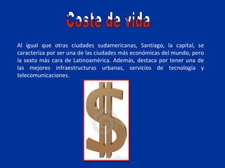 Al igual que otras ciudades sudamericanas, Santiago, la capital, se
caracteriza por ser una de las ciudades más económicas del mundo, pero
la sexta más cara de Latinoamérica. Además, destaca por tener una de
las mejores infraestructuras urbanas, servicios de tecnología y
telecomunicaciones.
 