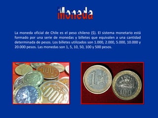 La moneda oficial de Chile es el peso chileno ($). El sistema monetario está
formado por una serie de monedas y billetes que equivalen a una cantidad
determinada de pesos. Los billetes utilizados son 1.000, 2.000, 5.000, 10.000 y
20.000 pesos. Las monedas son 1, 5, 10, 50, 100 y 500 pesos.
 