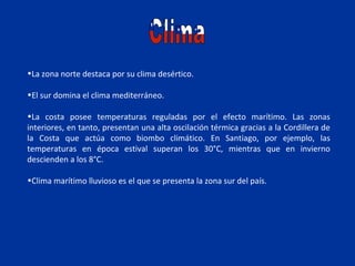 •La zona norte destaca por su clima desértico.

•El sur domina el clima mediterráneo.

•La costa posee temperaturas reguladas por el efecto marítimo. Las zonas
interiores, en tanto, presentan una alta oscilación térmica gracias a la Cordillera de
la Costa que actúa como biombo climático. En Santiago, por ejemplo, las
temperaturas en época estival superan los 30°C, mientras que en invierno
descienden a los 8°C.

•Clima marítimo lluvioso es el que se presenta la zona sur del país.
 