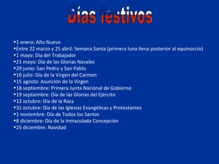•1 enero: Año Nuevo
•Entre 22 marzo y 25 abril: Semana Santa (primera luna llena posterior al equinoccio)
•1 mayo: Día del Trabajador
•21 mayo: Día de las Glorias Navales
•29 junio: San Pedro y San Pablo
•16 julio: Día de la Virgen del Carmen
•15 agosto: Asunción de la Virgen
•18 septiembre: Primera Junta Nacional de Gobierno
•19 septiembre: Día de las Glorias del Ejército
•12 octubre: Día de la Raza
•31 octubre: Día de las Iglesias Evangélicas y Protestantes
•1 noviembre: Día de Todos los Santos
•8 diciembre: Día de la Inmaculada Concepción
•25 diciembre: Navidad
 