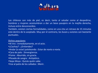 Los chilenos son más de piel, es decir, tanto al saludar como al despedirse,
hombres y mujeres acostumbran a dar un beso pasajero en la mejilla derecha,
incluso entre desconocidos.
También, existen ciertas formalidades, como en una cita un retraso de 15 minutos
está dentro de lo aceptado. Muy por el contrario, los buses y aviones son bastante
puntuales.

Dichos populares
•Al tiro : Inmediatamente, en el acto.
•¿Cachay? : ¿Entiendes?
•Andar (o estar) pololeando : Estar de novio o novia.
•Cara de palo : Sinvergüenza.
•Fome : Aburrido, sin gracia.
•Pesado de sangre : Antipático.
•Sepa Moya : Quizás quién sabe.
•Irse al patio de los callados : Morir.
 