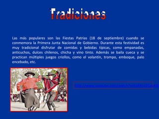 Las más populares son las Fiestas Patrias (18 de septiembre) cuando se
conmemora la Primera Junta Nacional de Gobierno. Durante esta festividad es
muy tradicional disfrutar de comidas y bebidas típicas, como empanadas,
anticuchos, dulces chilenos, chicha y vino tinto. Además se baila cueca y se
practican múltiples juegos criollos, como el volantín, trompo, emboque, palo
encebado, etc.




                                    http://www.youtube.com/watch?v=8aRXn191ev4&f
 