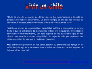 •Chile es uno de los países en donde más se ha incrementado la llegada de
personas de distintos continentes. Un claro ejemplo de ello son las colonias de
alemanes, franceses, estadounidenses, chinos e italianos, entre otros.

•Altísimos niveles de conectividad, estabilidad política y económica, al mismo
tiempo que la exhibición de destacados índices de innovación, investigación,
educación y emprendimiento, son sólo algunas de las atracciones que el país
ofrece para establecerse con tranquilidad, sin dejar de lado, por supuesto, sus
modernas redes de transporte, turismo y negocios.

•Los extranjeros prefieran a Chile como destino. Su preferencia se refleja en los
múltiples rankings internacionales que lo califican como uno de los mejores de
Latinoamérica para vivir.




                  http://www.youtube.com/watch?v=QEvcm5A2t1A&feature=related
 