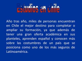 Año tras año, miles de personas encuentran
en Chile el mejor destino para completar o
ampliar su formación, ya que además de
tener una gran oferta académica en sus
planteles, aprenden español y conocen más
sobre las costumbres de un país que se
posiciona como uno de los más seguros de
Latinoamérica.
 