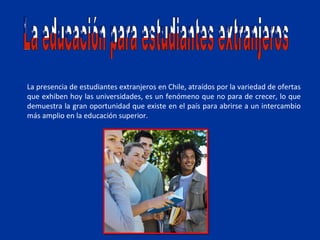 La presencia de estudiantes extranjeros en Chile, atraídos por la variedad de ofertas
que exhiben hoy las universidades, es un fenómeno que no para de crecer, lo que
demuestra la gran oportunidad que existe en el país para abrirse a un intercambio
más amplio en la educación superior.
 