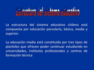 La estructura del sistema educativo chileno está
compuesta por educación parvularia, básica, media y
superior.

La educación media está constituida por tres tipos de
planteles que ofrecen poder continuar estudiando en
universidades, institutos profesionales y centros de
formación técnica
 