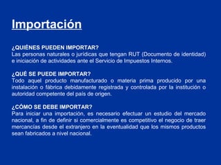 Importación
¿QUIÉNES PUEDEN IMPORTAR?
Las personas naturales o jurídicas que tengan RUT (Documento de identidad)
e iniciación de actividades ante el Servicio de Impuestos Internos.

¿QUÉ SE PUEDE IMPORTAR?
Todo aquel producto manufacturado o materia prima producido por una
instalación o fábrica debidamente registrada y controlada por la institución o
autoridad competente del país de origen.

¿CÓMO SE DEBE IMPORTAR?
Para iniciar una importación, es necesario efectuar un estudio del mercado
nacional, a fin de definir si comercialmente es competitivo el negocio de traer
mercancías desde el extranjero en la eventualidad que los mismos productos
sean fabricados a nivel nacional.
 