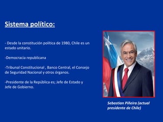 Sistema político:

- Desde la constitución política de 1980, Chile es un
estado unitario.

-Democracia republicana

-Tribunal Constitucional , Banco Central, el Consejo
de Seguridad Nacional y otros órganos.

-Presidente de la República es; Jefe de Estado y
Jefe de Gobierno.


                                                        Sebastian Piñeira (actual
                                                        presidente de Chile)
 