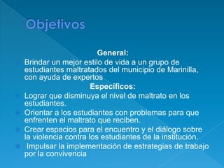 General:
   Brindar un mejor estilo de vida a un grupo de
    estudiantes maltratados del municipio de Marinilla,
    con ayuda de expertos
                         Específicos:
   Lograr que disminuya el nivel de maltrato en los
    estudiantes.
   Orientar a los estudiantes con problemas para que
    enfrenten el maltrato que reciben.
   Crear espacios para el encuentro y el diálogo sobre
    la violencia contra los estudiantes de la institución.
    Impulsar la implementación de estrategias de trabajo
    por la convivencia
 