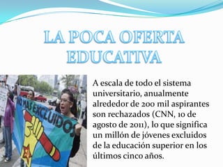 A escala de todo el sistema
universitario, anualmente
alrededor de 200 mil aspirantes
son rechazados (CNN, 10 de
agosto de 2011), lo que significa
un millón de jóvenes excluidos
de la educación superior en los
últimos cinco años.
 