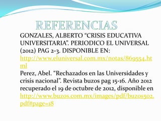 GONZALES, ALBERTO “CRISIS EDUCATIVA
UNIVERSITARIA”. PERIODICO EL UNIVERSAL
(2012) PAG 2-3. DISPONIBLE EN:
http://www.eluniversal.com.mx/notas/869554.ht
ml
Perez, Abel. “Rechazados en las Universidades y
crisis nacional”. Revista buzos pag 15-16. Año 2012
recuperado el 19 de octubre de 2012, disponible en
http://www.buzos.com.mx/images/pdf/buzos502.
pdf#page=18
 