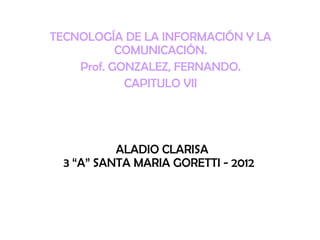 TECNOLOGÍA DE LA INFORMACIÓN Y LA
           COMUNICACIÓN.
    Prof. GONZALEZ, FERNANDO.
            CAPITULO VII




           ALADIO CLARISA
  3 “A” SANTA MARIA GORETTI - 2012
 