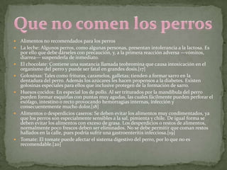    Alimentos no recomendados para los perros
   La leche: Algunos perros, como algunas personas, presentan intolerancia a la lactosa. Es
    por ello que debe dárseles con precaución, y, a la primera reacción adversa —vómitos,
    diarrea— suspenderla de inmediato.
   El chocolate: Contiene una sustancia llamada teobromina que causa intoxicación en el
    organismo del perro y puede ser fatal en grandes dosis.[17]
   Golosinas: Tales como frituras, caramelos, galletas; tienden a formar sarro en la
    dentadura del perro. Además los azúcares les hacen propensos a la diabetes. Existen
    golosinas especiales para ellos que inclusive protegen de la formación de sarro.
   Huesos cocidos: En especial los de pollo. Al ser triturados por la mandíbula del perro
    pueden formar esquirlas con puntas muy agudas, las cuales fácilmente pueden perforar el
    esófago, intestino o recto provocando hemorragias internas, infección y
    consecuentemente mucho dolor.[18]
   Alimentos o desperdicios caseros: Se deben evitar los alimentos muy condimentados, ya
    que los perros son especialmente sensibles a la sal, pimienta y chile. De igual forma se
    deben evitar los alimentos con exceso de grasa. Los desperdicios o restos de alimentos,
    normalmente poco frescos deben ser eliminados. No se debe permitir que coman restos
    hallados en la calle, pues podría sufrir una gastroenteritis infecciosa.[19]
   Tomate: El tomate puede afectar el sistema digestivo del perro, por lo que no es
    recomendable.[20]
 
