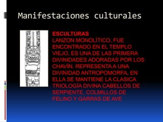 Manifestaciones culturales
       ESCULTURAS
       LANZON MONOLÍTICO, FUE
       ENCONTRADO EN EL TEMPLO
       VIEJO, ES UNA DE LAS PRIMERA
       DIVINIDADES ADORADAS POR LOS
       CHAVÍN. REPRESENTA A UNA
       DIVINIDAD ANTROPOMORFA, EN
       ELLA SE MANTIENE LA CLASICA
       TRIOLOGÍA DIVINA CABELLOS DE
       SERPIENTE, COLMILLOS DE
       FELINO Y GARRAS DE AVE
 