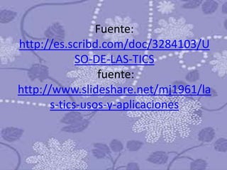 Fuente:
http://es.scribd.com/doc/3284103/U
             SO-DE-LAS-TICS
                 fuente:
http://www.slideshare.net/mj1961/la
       s-tics-usos-y-aplicaciones
 