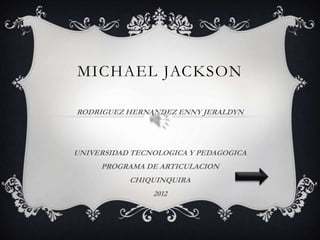 MICHAEL JACKSON

RODRIGUEZ HERNANDEZ ENNY JERALDYN




UNIVERSIDAD TECNOLOGICA Y PEDAGOGICA
     PROGRAMA DE ARTICULACION
           CHIQUINQUIRA
                2012
 