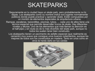 SKATEPARKS
  Seguramente en tu ciudad haya un skate park, pero probablemente no lo
     sepas. Los skateparks como su nombre indica son lugares normalmente
     públicos donde puede practicar y aprender skate. Están compuestos por
            un montón de elementos especiales de arquitectura urbana.
Rampas, escaleras, barandillas, piscinas, tubos, ... cada uno de ellos tiene una
     técnica especial que permite desarrollar trucos de skate. Hay diferentes
      niveles y alturas. Uno de los elementos que más llaman la atención es
      el half-pipe y sin duda es de lo más divertido del skate park, aunque no
                        todos los suelen tener bien construido.
  Los skateparks tienen un pavimento de asfalto especial (que realmente es
    cemento) muy suave que consigue unos buenos rodamientos, aunque los
    mejores de todos son los construidos en madera. Tanto en unos como en
                           otros te harás daño en tus caídas
 