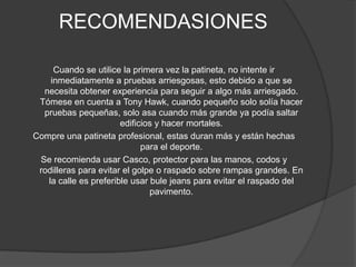 RECOMENDASIONES

     Cuando se utilice la primera vez la patineta, no intente ir
    inmediatamente a pruebas arriesgosas, esto debido a que se
  necesita obtener experiencia para seguir a algo más arriesgado.
 Tómese en cuenta a Tony Hawk, cuando pequeño solo solía hacer
  pruebas pequeñas, solo asa cuando más grande ya podía saltar
                       edificios y hacer mortales.
Compre una patineta profesional, estas duran más y están hechas
                             para el deporte.
 Se recomienda usar Casco, protector para las manos, codos y
 rodilleras para evitar el golpe o raspado sobre rampas grandes. En
   la calle es preferible usar bule jeans para evitar el raspado del
                               pavimento.
 