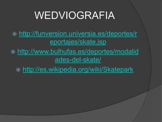 WEDVIOGRAFIA
 http://funversion.universia.es/deportes/r
             eportajes/skate.jsp
 http://www.bulhufas.es/deportes/modalid
               ades-del-skate/
  http://es.wikipedia.org/wiki/Skatepark
 