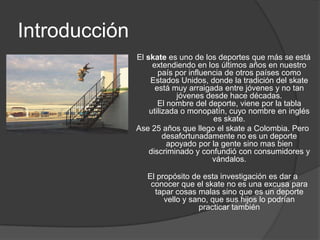 Introducción
               El skate es uno de los deportes que más se está
                    extendiendo en los últimos años en nuestro
                      país por influencia de otros países como
                   Estados Unidos, donde la tradición del skate
                     está muy arraigada entre jóvenes y no tan
                            jóvenes desde hace décadas.
                      El nombre del deporte, viene por la tabla
                   utilizada o monopatín, cuyo nombre en inglés
                                      es skate.
               Ase 25 años que llego el skate a Colombia. Pero
                        desafortunadamente no es un deporte
                         apoyado por la gente sino mas bien
                   discriminado y confundió con consumidores y
                                      vándalos.

                  El propósito de esta investigación es dar a
                   conocer que el skate no es una excusa para
                    tapar cosas malas sino que es un deporte
                       vello y sano, que sus hijos lo podrían
                                 practicar también
 