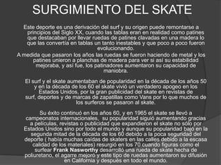 SURGIMIENTO DEL SKATE
  Este deporte es una derivación del surf y su origen puede remontarse a
   principios del Siglo XX, cuando las tablas eran en realidad como patines
   que destacaban por llevar ruedas de patines clavadas en una madera lo
   que las convertía en tablas un tanto inestables y que poco a poco fueron
                                 evolucionando.
A medida que pasaron los años las ruedas se fueron haciendo de metal y los
      patines unieron a planchas de madera para ver si así su estabilidad
       mejoraba, y así fue, los patinadores aumentaron su capacidad de
                                    maniobra.
   El surf y el skate aumentaban de popularidad en la década de los años 50
       y en la década de los 60 el skate vivió un verdadero apogeo en los
         Estados Unidos, por la gran publicidad del skate en revistas de
   surf, deportes y de marcas de zapatillas como Vans por lo que muchos de
                         los surferos se pasaron al skate.
         Su éxito continuó en los años 60, y en 1965 el skate se llevó a
   campeonatos internacionales, su popularidad siguió aumentando gracias
    a películas, revistas o publicidad que expandieron el skate no sólo por
  Estados Unidos sino por todo el mundo y aunque su popularidad bajó en la
     segunda mitad de la década de los 60 debido a la poca seguridad del
  deporte ( había muchas caídas de skaters en las calles debido a la escasa
      calidad de los materiales) resurgió en los 70 cuando figuras como el
       surfear Frank Nasworthy desarrolló una rueda de skate hecha de
  poliuretano, el agarre mejoró y este tipo de ruedas aumentaron su difusión
                   en California y después en todo el mundo.
 