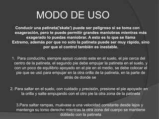MODO DE USO
  Conducir una patineta('skate') puede ser peligroso si se toma con
  exageración, pero te puede permitir grandes maniobras mientras más
       exagerado lo puedas maniobrar. A esto es lo que se llama
 Extremo, además por que no solo la patineta puede ser muy rápido, sino
                por que el control también es inestable.

1. Para conducirlo, siempre apoyo cuando este en el suelo, el pie cerca del
 centro de la patineta, el segundo pie debe empujar la patineta en el suelo, y
 con un poco de equilibrio apoyado en el pie en el medio, se debe colocar el
   pie que se usó para empujar en la otra orilla de la patineta, en la parte de
                               atrás de donde se

2. Para saltar en el suelo, con cuidado y precisión, presione el pie apoyado en
      la orilla y salte empujando con el otro pie la otra zona de la patineta

   3.Para saltar rampas, muévase a una velocidad constante desde lejos y
   mantenga su torso derecho mientras la otra zona del cuerpo se mantiene
                           doblado con la patineta
 