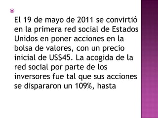 
El 19 de mayo de 2011 se convirtió
en la primera red social de Estados
Unidos en poner acciones en la
bolsa de valores, con un precio
inicial de US$45. La acogida de la
red social por parte de los
inversores fue tal que sus acciones
se dispararon un 109%, hasta
 