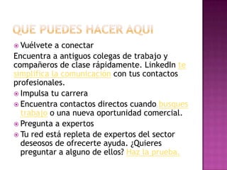 Vuélvete  a conectar
Encuentra a antiguos colegas de trabajo y
compañeros de clase rápidamente. LinkedIn te
simplifica la comunicación con tus contactos
profesionales.
 Impulsa tu carrera
 Encuentra contactos directos cuando busques
  trabajo o una nueva oportunidad comercial.
 Pregunta a expertos
 Tu red está repleta de expertos del sector
  deseosos de ofrecerte ayuda. ¿Quieres
  preguntar a alguno de ellos? Haz la prueba.
 