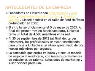  Fundadores de LinkedIn son Reid Hoffman , Azul
  Allen , Konstantin Guericke , Ly Eric y Jean-Luc
  Vaillant . LinkedIn inició en el salón de Reid Hoffman
  co-fundador en 2002.
 El sitio lanzó oficialmente el 5 de mayo de 2003. Al
  final del primer mes en funcionamiento, LinkedIn
  tenía un total de 4.500 miembros en la red.
 Al 30 de septiembre de 2012 (al final del tercer
  trimestre), los profesionales se están inscribiendo
  para unirse a LinkedIn a un ritmo aproximado de dos
  nuevos miembros por segundo.
 La compañía que cotiza en bolsa y tiene un modelo
  de negocio diversificado, con ingresos provenientes
  de soluciones de talento, soluciones de marketing y
  suscripciones premium.
 